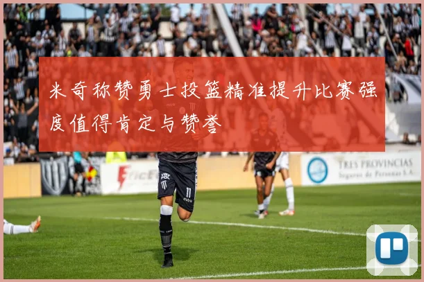 米奇称赞勇士投篮精准提升比赛强度值得肯定与赞誉
