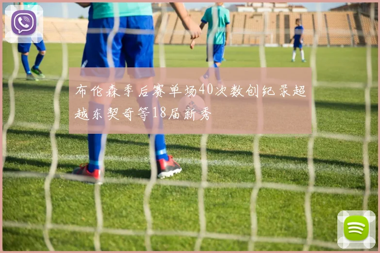 布伦森季后赛单场40次数创纪录超越东契奇等18届新秀