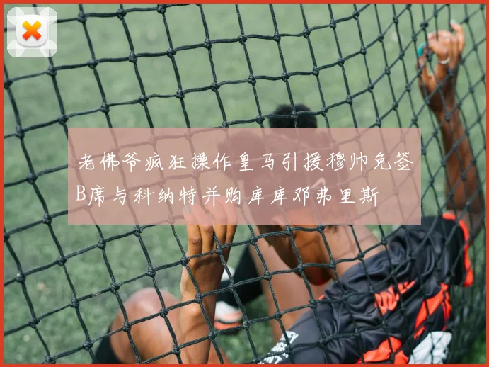 老佛爷疯狂操作皇马引援穆帅免签B席与科纳特并购库库邓弗里斯