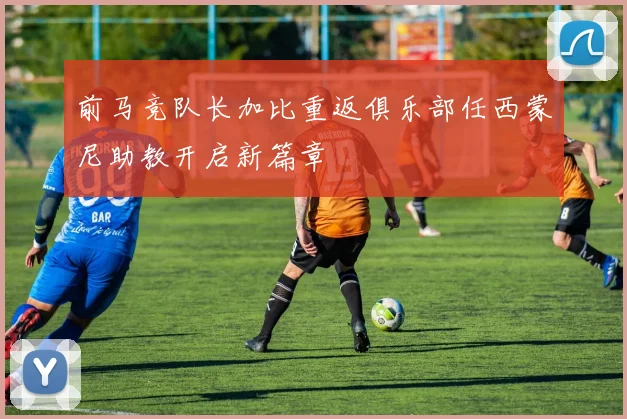 前马竞队长加比重返俱乐部任西蒙尼助教开启新篇章