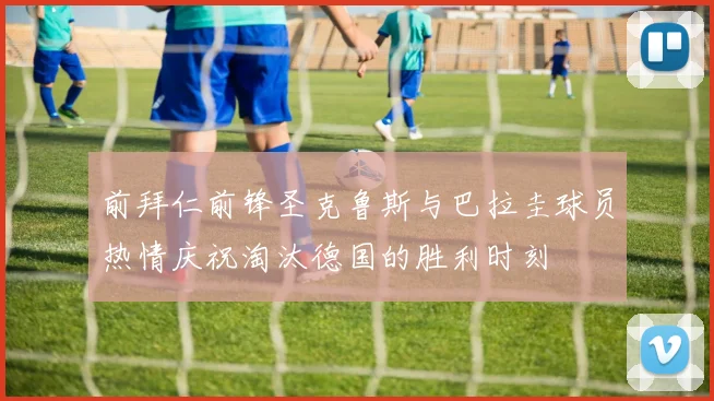 前拜仁前锋圣克鲁斯与巴拉圭球员热情庆祝淘汰德国的胜利时刻