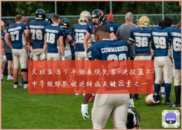 文班亚马下半场表现失常9次投篮不中导致球队被逆转成关键因素之一