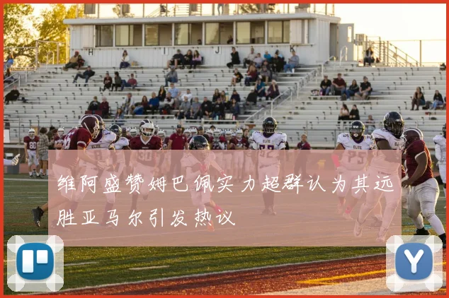 维阿盛赞姆巴佩实力超群认为其远胜亚马尔引发热议