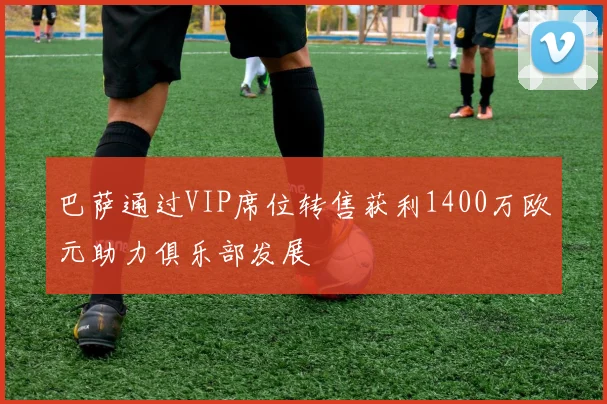 巴萨通过VIP席位转售获利1400万欧元助力俱乐部发展