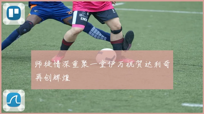 师徒情深重聚一堂伊万祝贺达利奇再创辉煌