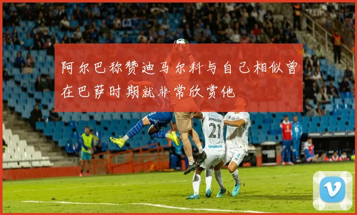 阿尔巴称赞迪马尔科与自己相似曾在巴萨时期就非常欣赏他