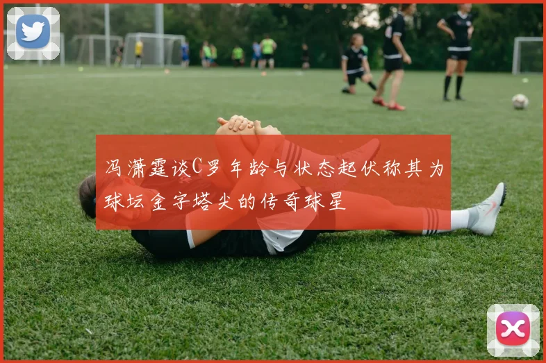 冯潇霆谈C罗年龄与状态起伏称其为球坛金字塔尖的传奇球星