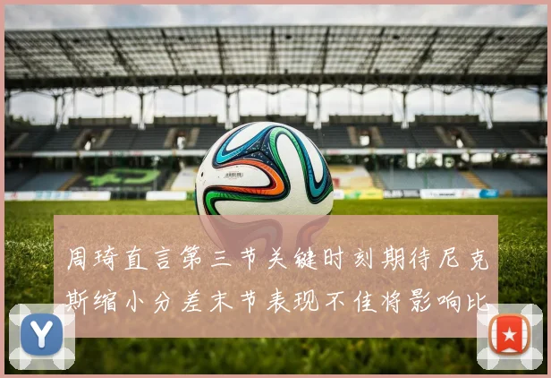 周琦直言第三节关键时刻期待尼克斯缩小分差末节表现不佳将影响比赛结果