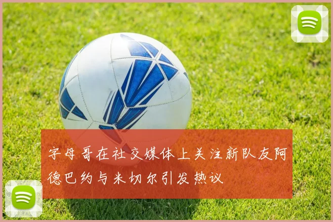 字母哥在社交媒体上关注新队友阿德巴约与米切尔引发热议