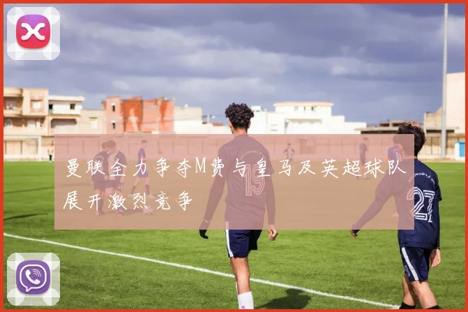 曼联全力争夺M费与皇马及英超球队展开激烈竞争