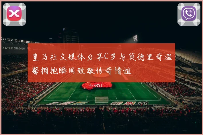 皇马社交媒体分享C罗与莫德里奇温馨拥抱瞬间致敬传奇情谊