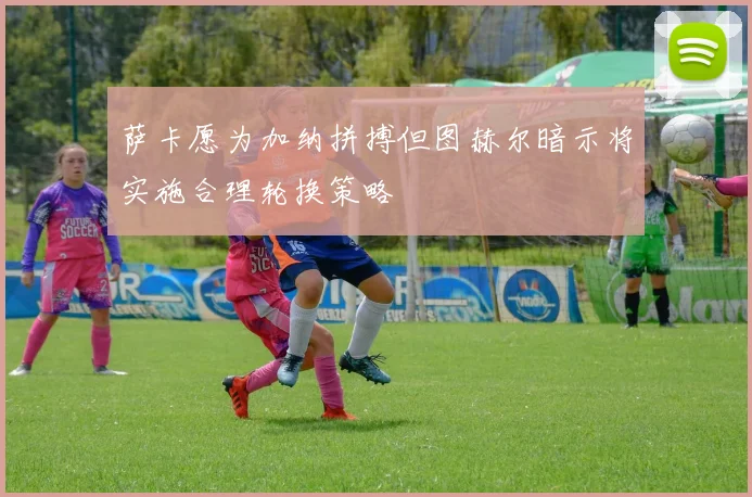萨卡愿为加纳拼搏但图赫尔暗示将实施合理轮换策略