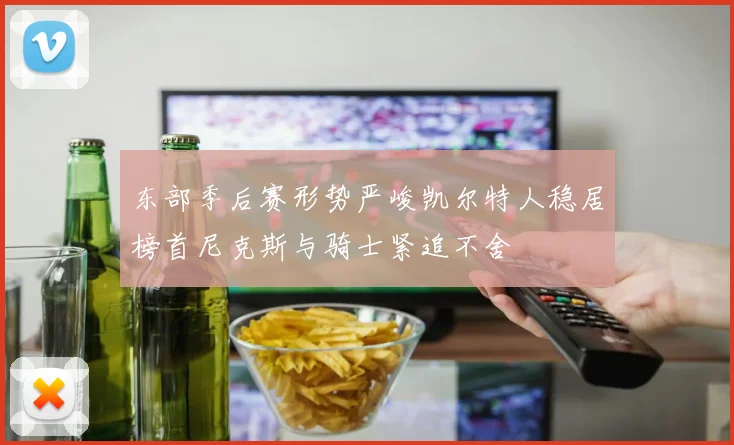 东部季后赛形势严峻凯尔特人稳居榜首尼克斯与骑士紧追不舍