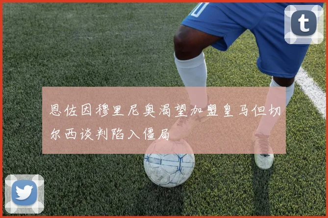 恩佐因穆里尼奥渴望加盟皇马但切尔西谈判陷入僵局