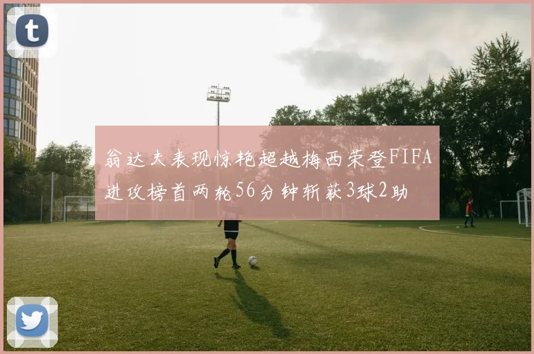 翁达夫表现惊艳超越梅西荣登FIFA进攻榜首两轮56分钟斩获3球2助